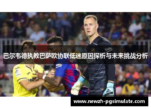 巴尔韦德执教巴萨欧协联低迷原因探析与未来挑战分析 巴尔韦德执教巴萨欧协联低迷原因探析与未来挑战分析