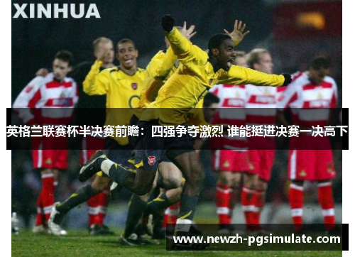 英格兰联赛杯半决赛前瞻:四强争夺激烈 谁能挺进决赛一决高下 英格兰联赛杯半决赛前瞻:四强争夺激烈 谁能挺进决赛一决高下