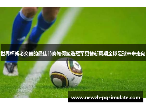 世界杯新老交替的最佳节奏如何塑造冠军更替新周期全球足球未来走向