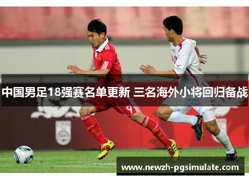 中国男足18强赛名单更新 三名海外小将回归备战 中国男足18强赛名单更新 三名海外小将回归备战