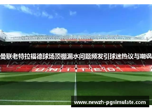 曼联老特拉福德球场顶棚漏水问题频发引球迷热议与嘲讽 曼联老特拉福德球场顶棚漏水问题频发引球迷热议与嘲讽