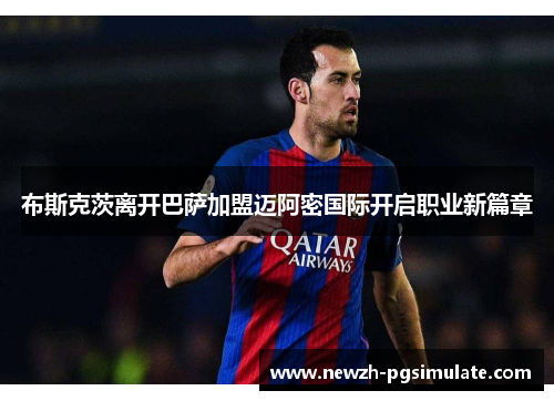 布斯克茨离开巴萨加盟迈阿密国际开启职业新篇章